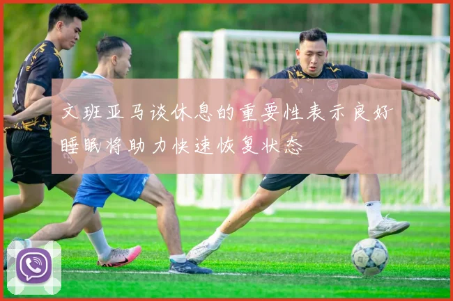 文班亚马谈休息的重要性表示良好睡眠将助力快速恢复状态