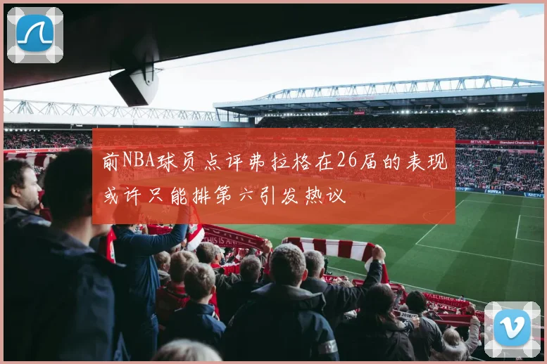 前NBA球员点评弗拉格在26届的表现或许只能排第六引发热议