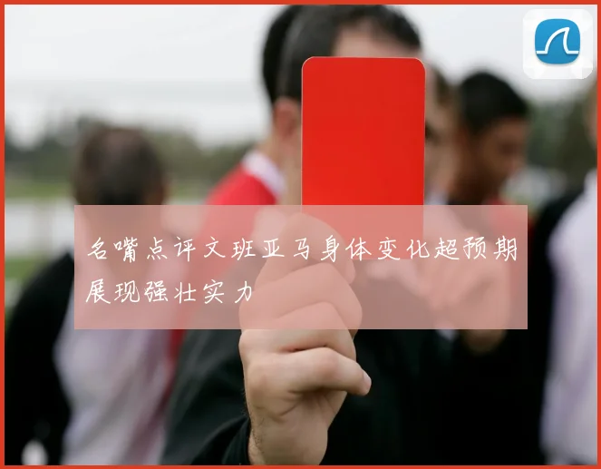 名嘴点评文班亚马身体变化超预期展现强壮实力