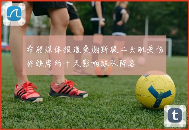 希腊媒体报道桑谢斯股二头肌受伤将缺席约十天影响球队阵容