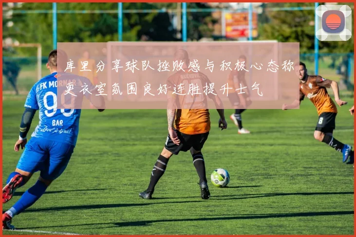 库里分享球队挫败感与积极心态称更衣室氛围良好连胜提升士气