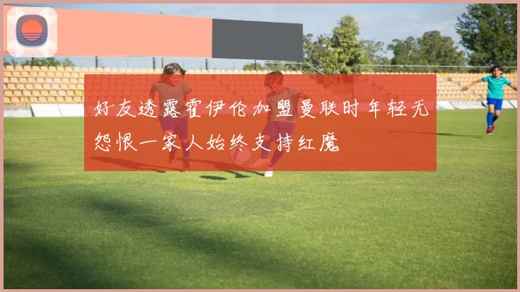 好友透露霍伊伦加盟曼联时年轻无怨恨一家人始终支持红魔