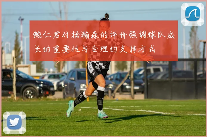 鲍仁君对杨瀚森的评价强调球队成长的重要性与合理的支持方式