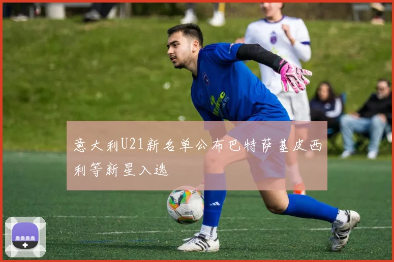 意大利U21新名单公布巴特萨基皮西利等新星入选