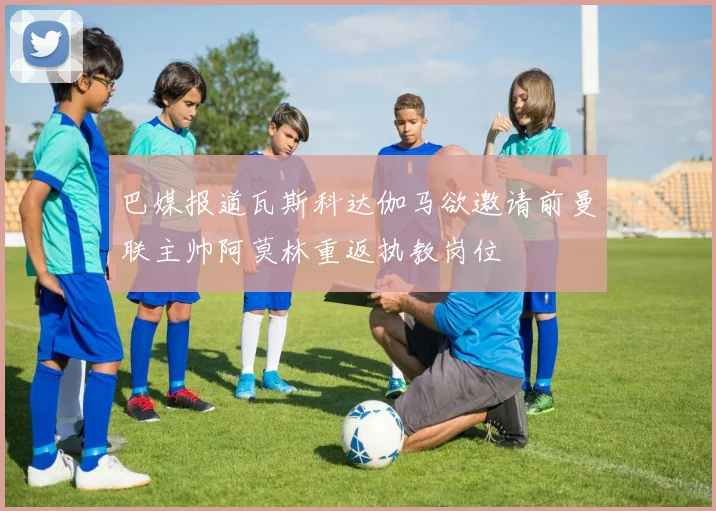 巴媒报道瓦斯科达伽马欲邀请前曼联主帅阿莫林重返执教岗位