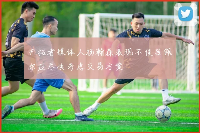 开拓者媒体人杨瀚森表现不佳吕佩尔应尽快考虑交易方案