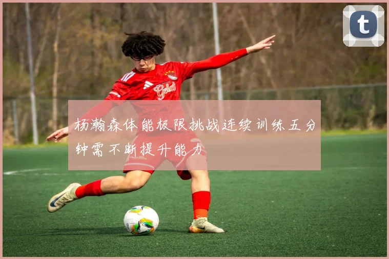 杨瀚森体能极限挑战连续训练五分钟需不断提升能力