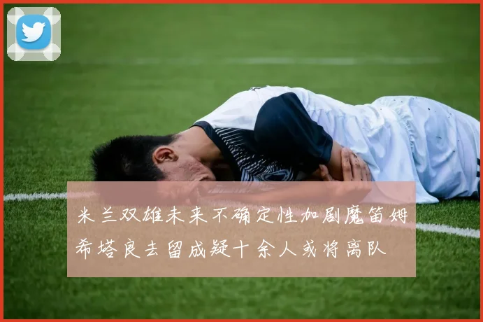 米兰双雄未来不确定性加剧魔笛姆希塔良去留成疑十余人或将离队