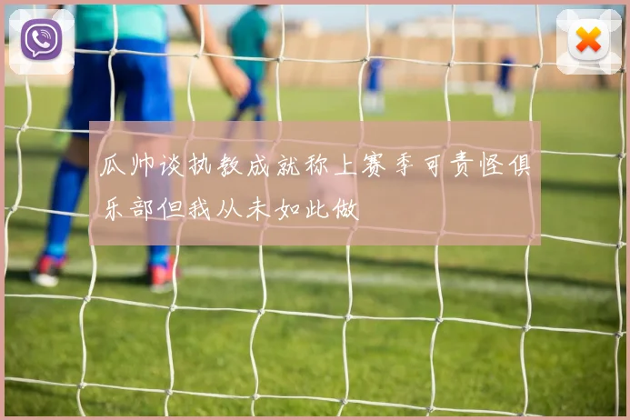 瓜帅谈执教成就称上赛季可责怪俱乐部但我从未如此做