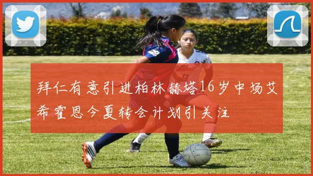 拜仁有意引进柏林赫塔16岁中场艾希霍恩今夏转会计划引关注