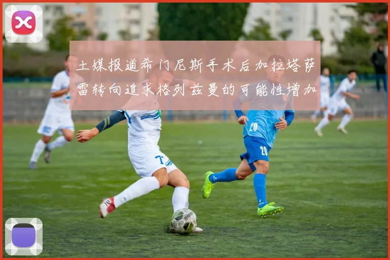 土媒报道希门尼斯手术后加拉塔萨雷转向追求格列兹曼的可能性增加