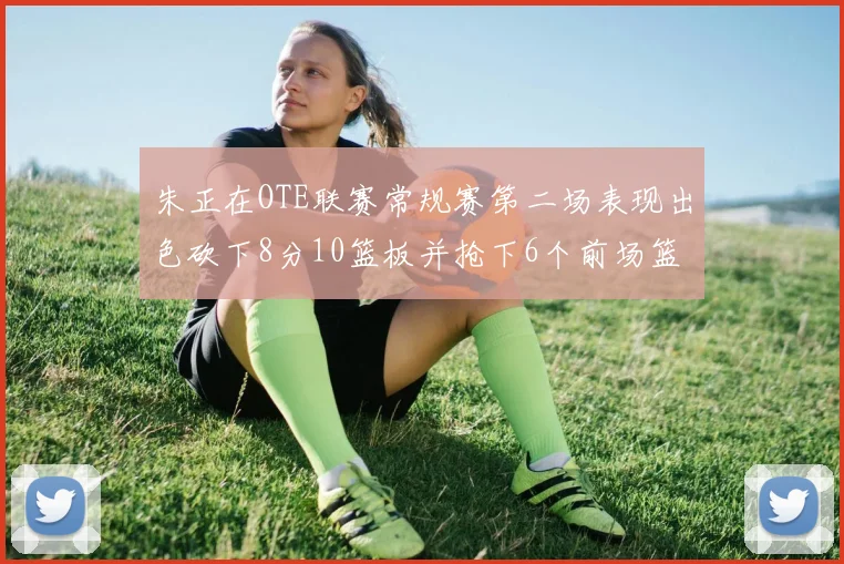 朱正在OTE联赛常规赛第二场表现出色砍下8分10篮板并抢下6个前场篮板