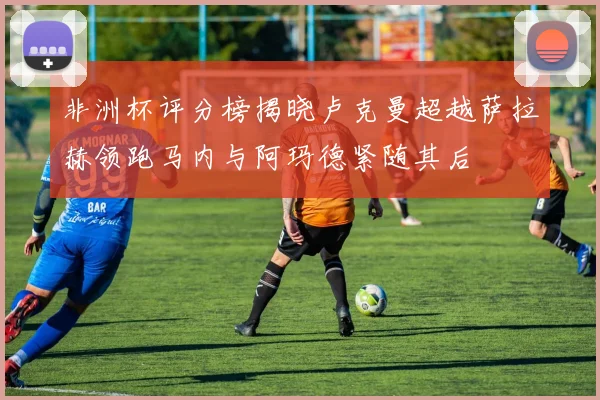 非洲杯评分榜揭晓卢克曼超越萨拉赫领跑马内与阿玛德紧随其后