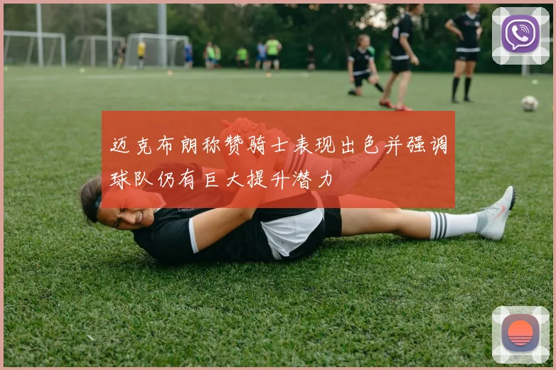 迈克布朗称赞骑士表现出色并强调球队仍有巨大提升潜力