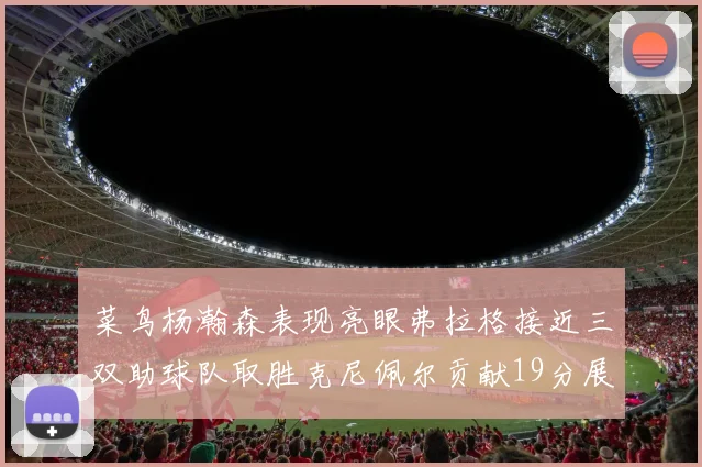 菜鸟杨瀚森表现亮眼弗拉格接近三双助球队取胜克尼佩尔贡献19分展现实力