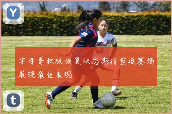 字母哥积极恢复状态期待重返赛场展现最佳表现