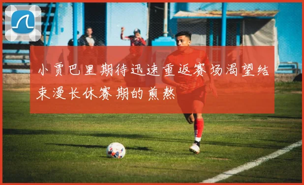 小贾巴里期待迅速重返赛场渴望结束漫长休赛期的煎熬